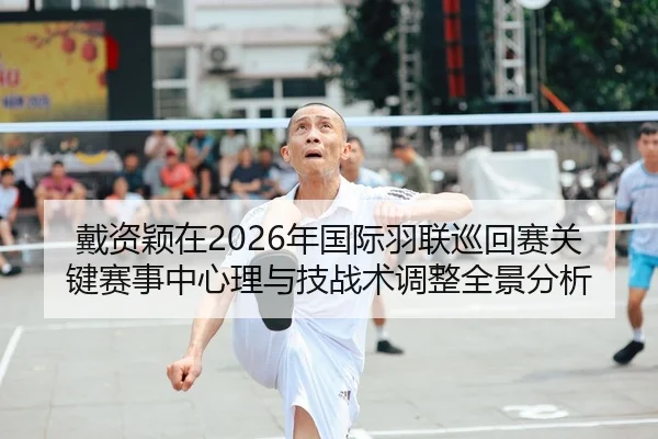 戴资颖在2026年国际羽联巡回赛关键赛事中心理与技战术调整全景分析