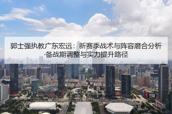 郭士强执教广东宏远：新赛季战术与阵容磨合分析·备战期调整与实力提升路径